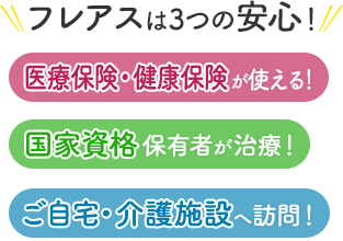 フレアスは3つの安心！医療保険・健康保険が使える！国家資格保有者が治療！ご自宅・介護施設へ訪問マッサージ！春日市、大野城市、那珂川市、太宰府市